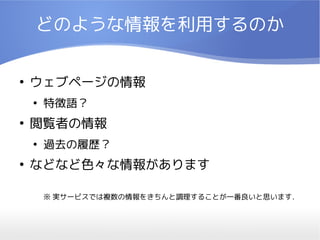 どのような情報を利用するのか

●
    ウェブページの情報
    ●
        特徴語？
●
    閲覧者の情報
    ●
        過去の履歴？
●
    などなど色々な情報があります

        ※ 実サービスでは複数の情報をきちんと調理することが一番良いと思います．
 