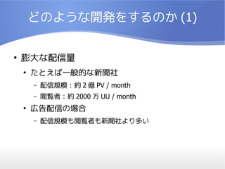 どのような開発をするのか (1)

●
    膨大な配信量
    ●
        たとえば一般的な新聞社
        –   配信規模：約 2 億 PV / month
        –   閲覧者：約 2000 万 UU / month
    ●
        広告配信の場合
        –   配信規模も閲覧者も新聞社より多い
 