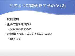 どのような開発をするのか (2)

●
    配信速度
●
    止めてはいけない
    ●
        金が絡みますので
●
    計算量を気にしなくてはならない
    ●
        配信ログ
 
