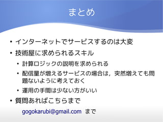 まとめ

●
    インターネットでサービスするのは大変
●
    技術屋に求められるスキル
    ●
        計算ロジックの説明を求められる
    ●
        配信量が増えるサービスの場合は，突然増えても問
        題ないように考えておく
    ●
        運用の手間は少ない方がいい
●
    質問あればこちらまで
        gogokarubi@gmail.com まで
 