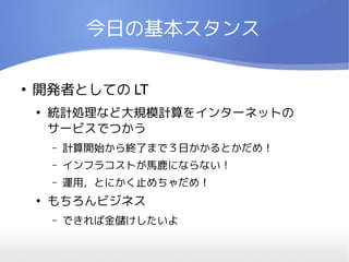 今日の基本スタンス

●
    開発者としての LT
    ●
        統計処理など大規模計算をインターネットの
        サービスでつかう
        –   計算開始から終了まで３日かかるとかだめ！
        –   インフラコストが馬鹿にならない！
        –   運用，とにかく止めちゃだめ！
    ●
        もちろんビジネス
        –   できれば金儲けしたいよ
 