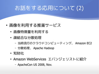 お話をする応用について (2)

●
    画像を利用する推薦サービス
    ●
        画像特徴量を利用する
    ●
        疎結合な分散処理
        –   当時流行のクラウドコンピューティング， Amazon EC2
        –   分散処理， Apache Hadoop
    ●
        知財化
    ●
        Amazon WebServices エバンジェリストに紹介
        –   ApacheCon US 2008, Nov.
 