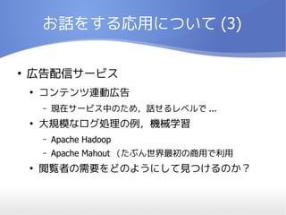 お話をする応用について (3)

●
    広告配信サービス
    ●
        コンテンツ連動広告
        –   現在サービス中のため，話せるレベルで ...
    ●
        大規模なログ処理の例，機械学習
        –   Apache Hadoop
        –   Apache Mahout （たぶん世界最初の商用で利用
    ●
        閲覧者の需要をどのようにして見つけるのか？
 