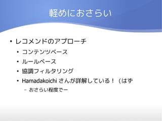 軽めにおさらい

●
    レコメンドのアプローチ
    ●
        コンテンツベース
    ●
        ルールベース
    ●
        協調フィルタリング
    ●
        Hamadakoichi さんが詳解している！（はず
        –   おさらい程度でー
 