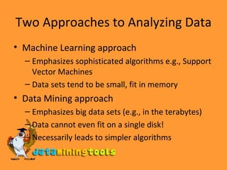 Two Approaches to Analyzing Data Machine Learning approach Emphasizes sophisticated algorithms e.g., Support Vector Machines Data sets tend to be small, fit in memory Data Mining approach Emphasizes big data sets (e.g., in the terabytes) Data cannot even fit on a single disk! Necessarily leads to simpler algorithms 