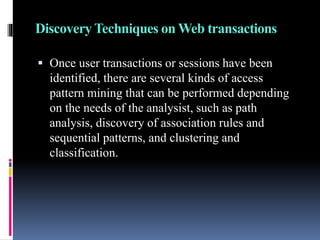 Discovery Techniques on Web transactions
 Once user transactions or sessions have been
identified, there are several kinds of access
pattern mining that can be performed depending
on the needs of the analysist, such as path
analysis, discovery of association rules and
sequential patterns, and clustering and
classification.
 