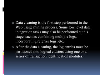 o Data cleaning is the first step performed in the
Web usage mining process. Some low level data
integration tasks may also be performed at this
stage, such as combining multiple logs,
incorporating referrer logs, etc.
o After the data cleaning, the log entries must be
partitioned into logical clusters using one or a
series of transaction identification modules.
 