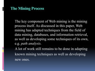The Mining Process
The key component of Web mining is the mining
process itself. As discussed in this paper, Web
mining has adapted techniques from the field of
data mining, databases, and information retrieval,
as well as developing some techniques of its own,
e.g. path analysis.
A lot of work still remains to be done in adapting
known mining techniques as well as developing
new ones.
 