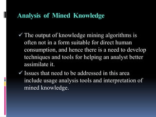 Analysis of Mined Knowledge
 The output of knowledge mining algorithms is
often not in a form suitable for direct human
consumption, and hence there is a need to develop
techniques and tools for helping an analyst better
assimilate it.
 Issues that need to be addressed in this area
include usage analysis tools and interpretation of
mined knowledge.
 