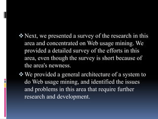 Next, we presented a survey of the research in this
area and concentrated on Web usage mining. We
provided a detailed survey of the efforts in this
area, even though the survey is short because of
the area's newness.
We provided a general architecture of a system to
do Web usage mining, and identified the issues
and problems in this area that require further
research and development.
 