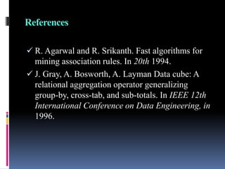 References
 R. Agarwal and R. Srikanth. Fast algorithms for
mining association rules. In 20th 1994.
 J. Gray, A. Bosworth, A. Layman Data cube: A
relational aggregation operator generalizing
group-by, cross-tab, and sub-totals. In IEEE 12th
International Conference on Data Engineering, in
1996.
 
