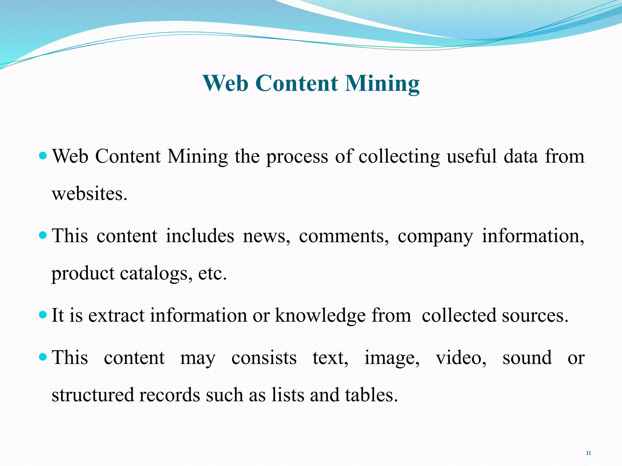 Web Content Mining
 Web Content Mining the process of collecting useful data from
websites.
 This content includes news, comments, company information,
product catalogs, etc.
 It is extract information or knowledge from collected sources.
 This content may consists text, image, video, sound or
structured records such as lists and tables.
11
 
