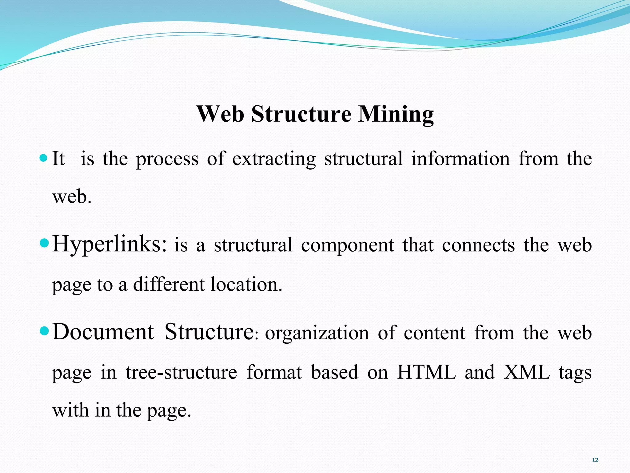 Web Structure Mining
 It is the process of extracting structural information from the
web.
Hyperlinks: is a structural component that connects the web
page to a different location.
Document Structure: organization of content from the web
page in tree-structure format based on HTML and XML tags
with in the page.
12
 