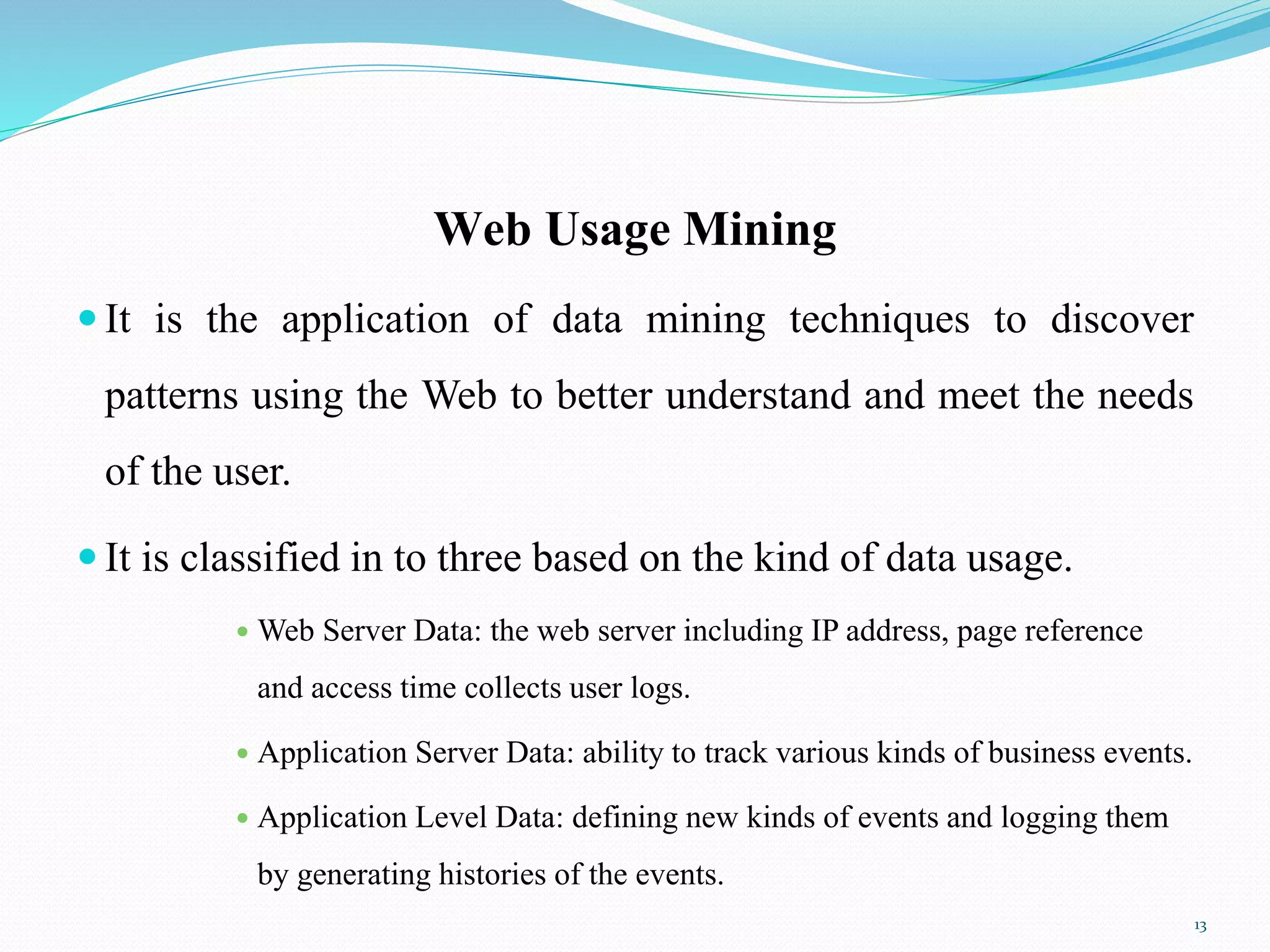 Web Usage Mining
 It is the application of data mining techniques to discover
patterns using the Web to better understand and meet the needs
of the user.
 It is classified in to three based on the kind of data usage.
 Web Server Data: the web server including IP address, page reference
and access time collects user logs.
 Application Server Data: ability to track various kinds of business events.
 Application Level Data: defining new kinds of events and logging them
by generating histories of the events.
13
 