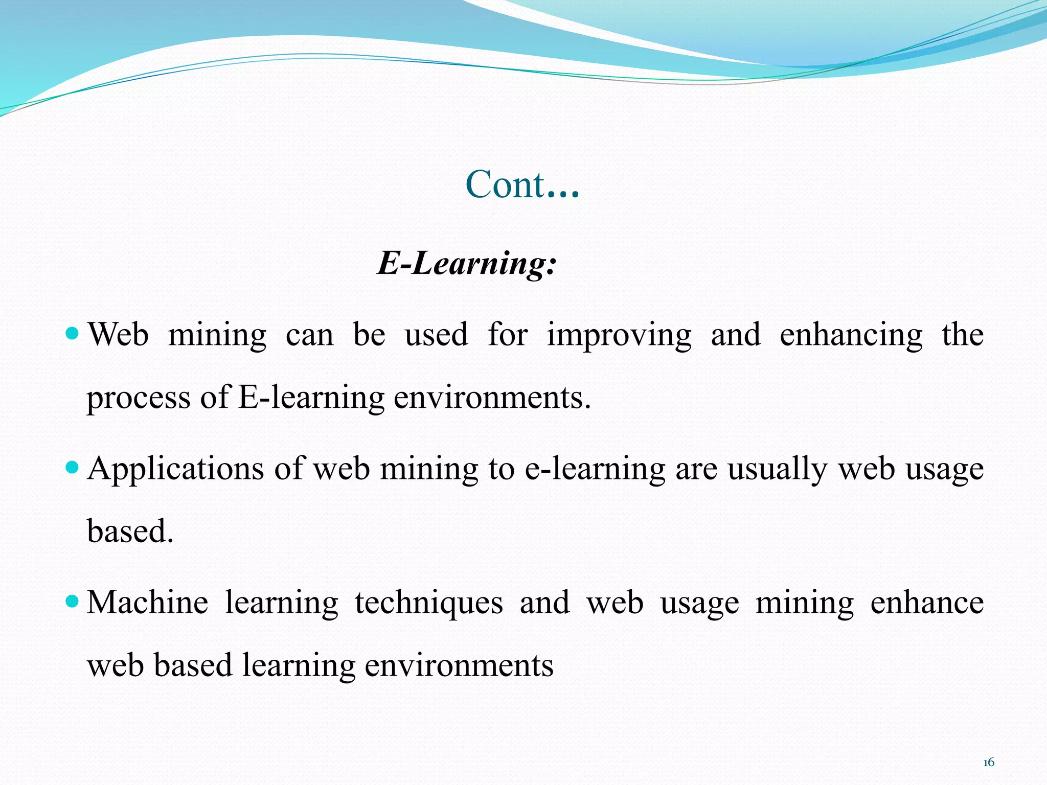 Cont…
E-Learning:
 Web mining can be used for improving and enhancing the
process of E-learning environments.
 Applications of web mining to e-learning are usually web usage
based.
 Machine learning techniques and web usage mining enhance
web based learning environments
16
 