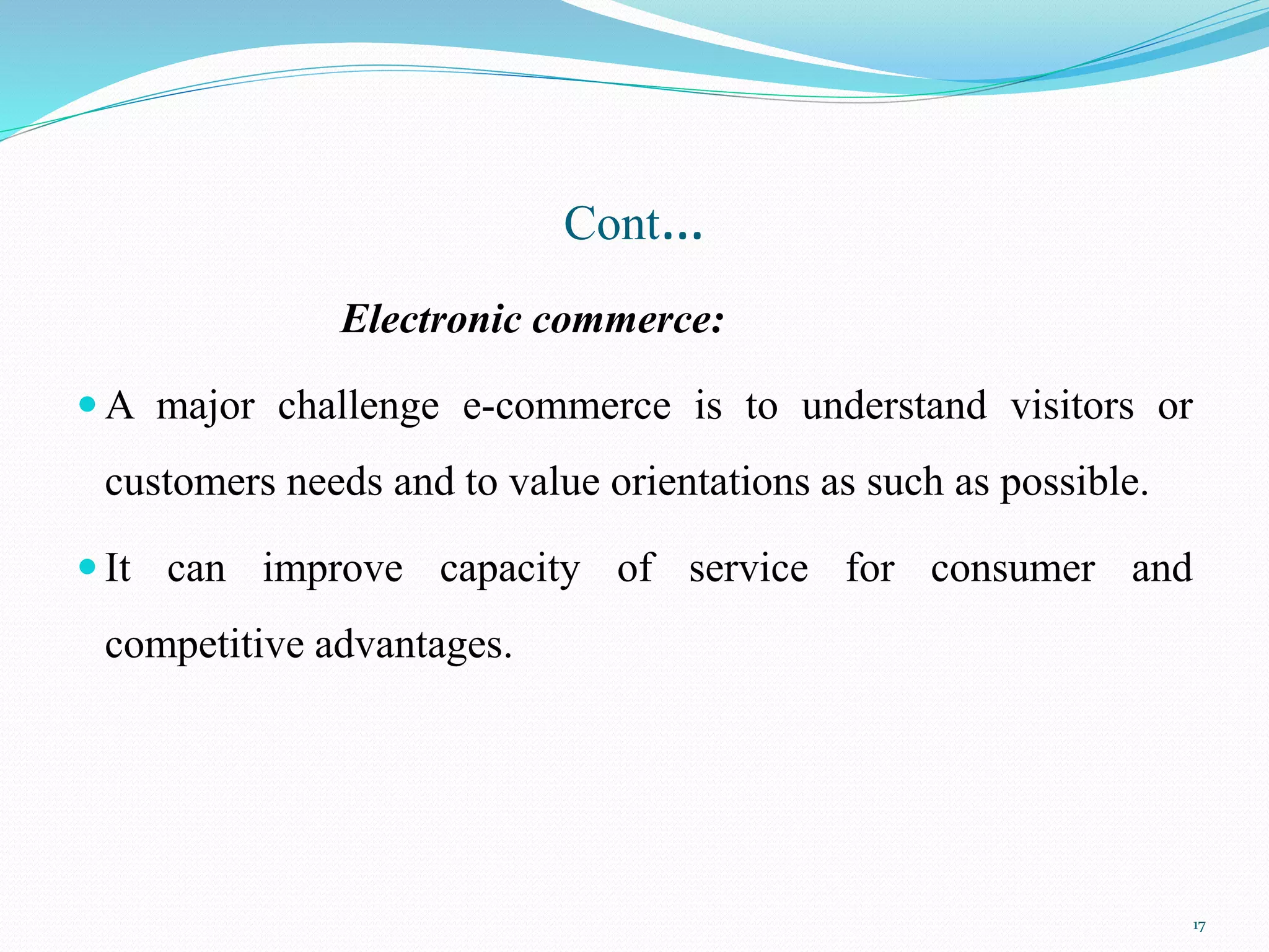 Cont…
Electronic commerce:
 A major challenge e-commerce is to understand visitors or
customers needs and to value orientations as such as possible.
 It can improve capacity of service for consumer and
competitive advantages.
17
 