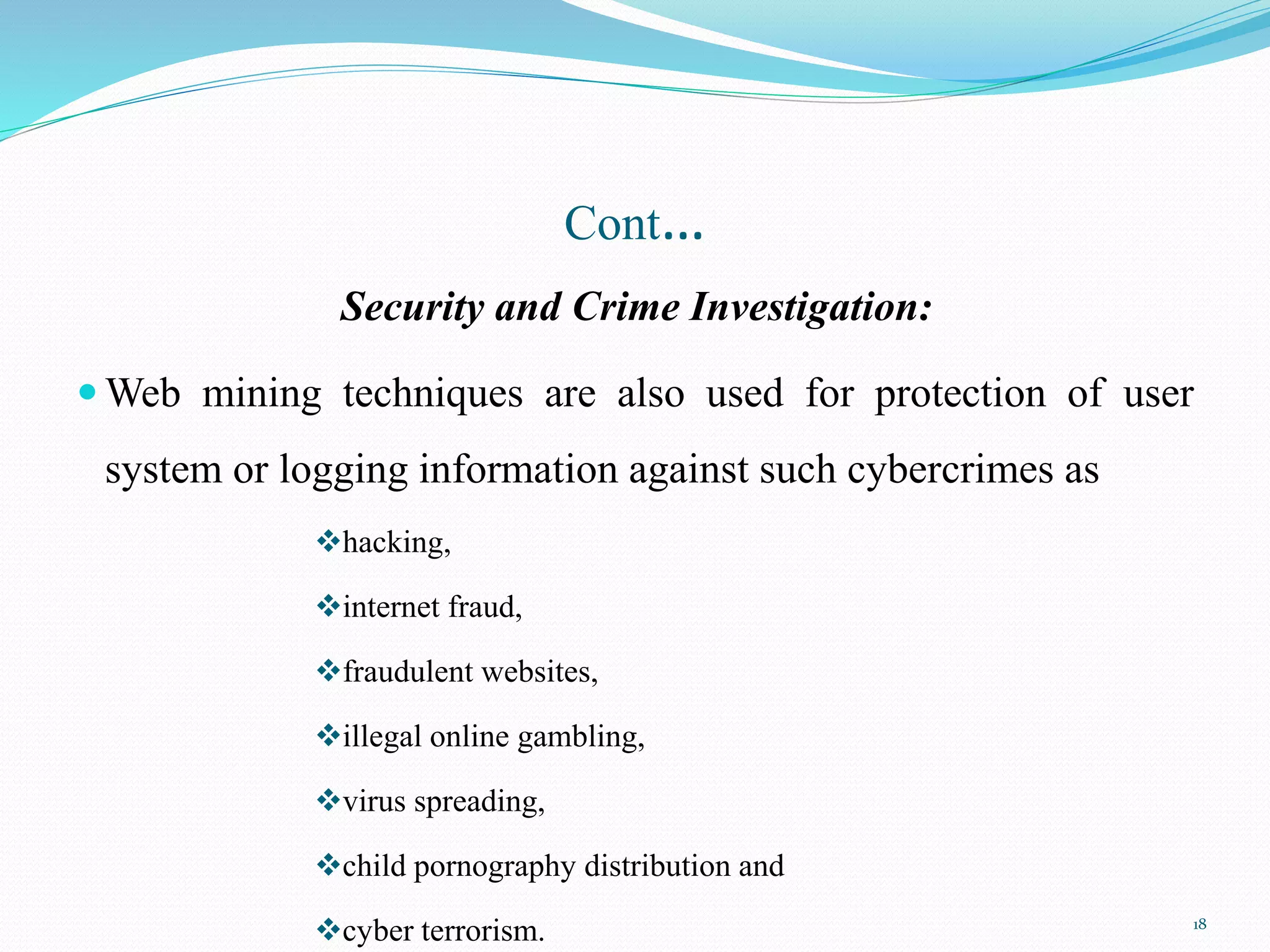 Cont…
Security and Crime Investigation:
 Web mining techniques are also used for protection of user
system or logging information against such cybercrimes as
hacking,
internet fraud,
fraudulent websites,
illegal online gambling,
virus spreading,
child pornography distribution and
cyber terrorism. 18
 