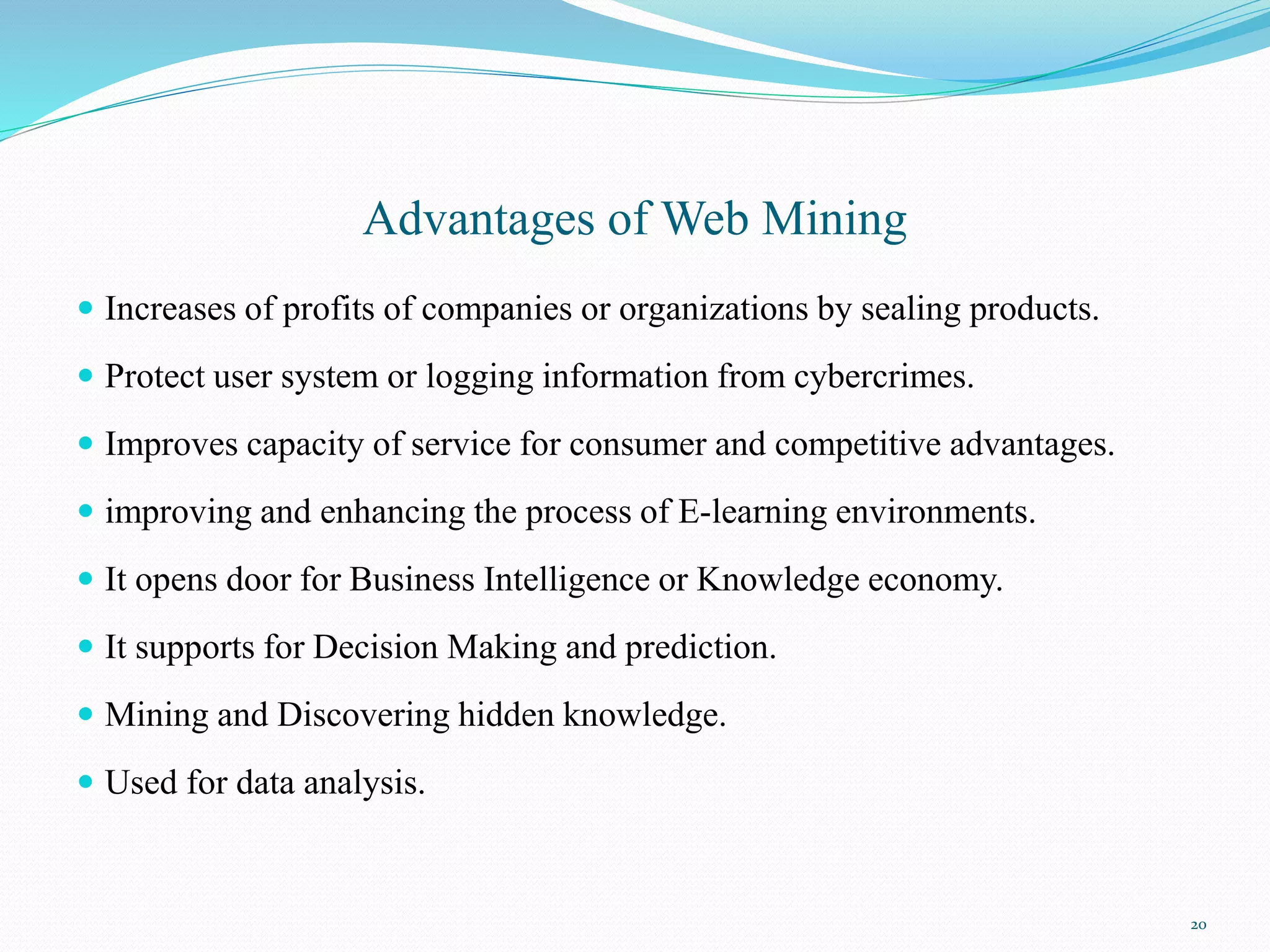 Advantages of Web Mining
 Increases of profits of companies or organizations by sealing products.
 Protect user system or logging information from cybercrimes.
 Improves capacity of service for consumer and competitive advantages.
 improving and enhancing the process of E-learning environments.
 It opens door for Business Intelligence or Knowledge economy.
 It supports for Decision Making and prediction.
 Mining and Discovering hidden knowledge.
 Used for data analysis.
20
 