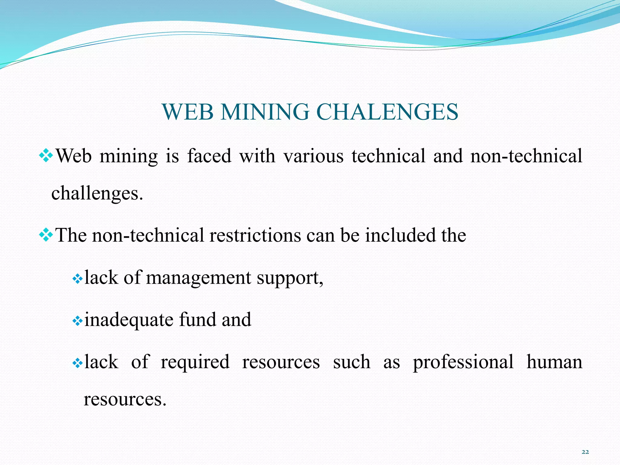 WEB MINING CHALENGES
Web mining is faced with various technical and non-technical
challenges.
The non-technical restrictions can be included the
lack of management support,
inadequate fund and
lack of required resources such as professional human
resources.
22
 