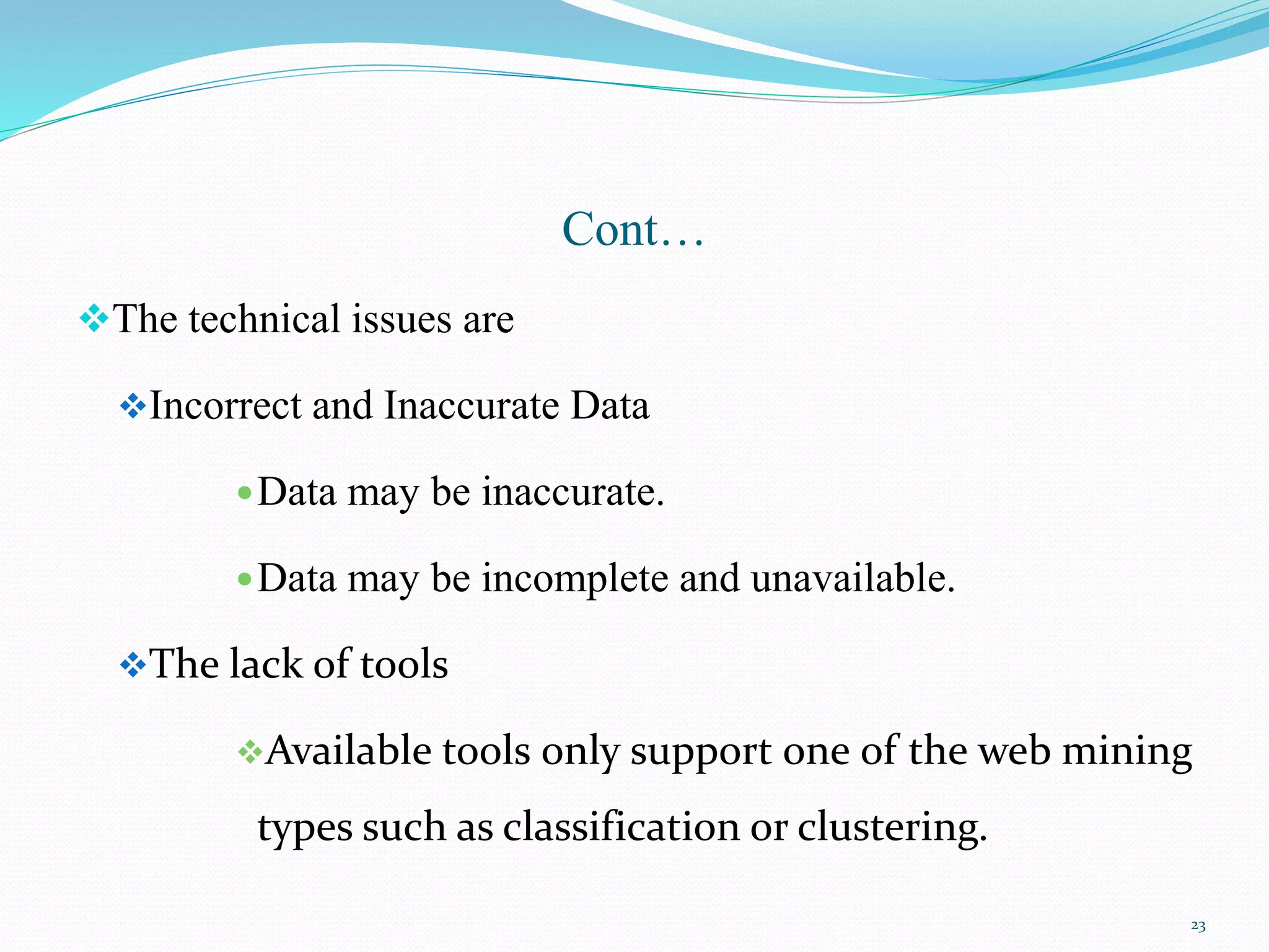Cont…
The technical issues are
Incorrect and Inaccurate Data
Data may be inaccurate.
Data may be incomplete and unavailable.
The lack of tools
Available tools only support one of the web mining
types such as classification or clustering.
23
 