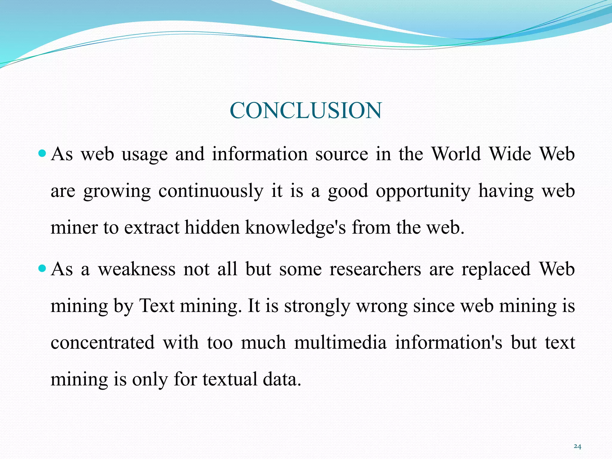 CONCLUSION
 As web usage and information source in the World Wide Web
are growing continuously it is a good opportunity having web
miner to extract hidden knowledge's from the web.
 As a weakness not all but some researchers are replaced Web
mining by Text mining. It is strongly wrong since web mining is
concentrated with too much multimedia information's but text
mining is only for textual data.
24
 