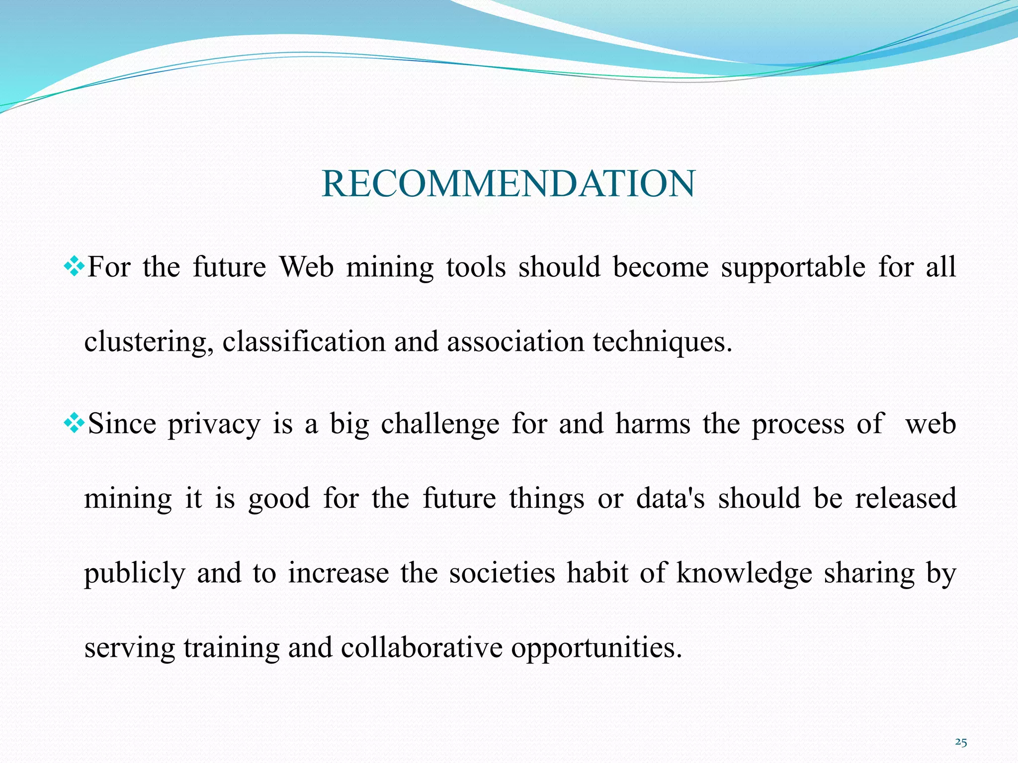 RECOMMENDATION
For the future Web mining tools should become supportable for all
clustering, classification and association techniques.
Since privacy is a big challenge for and harms the process of web
mining it is good for the future things or data's should be released
publicly and to increase the societies habit of knowledge sharing by
serving training and collaborative opportunities.
25
 