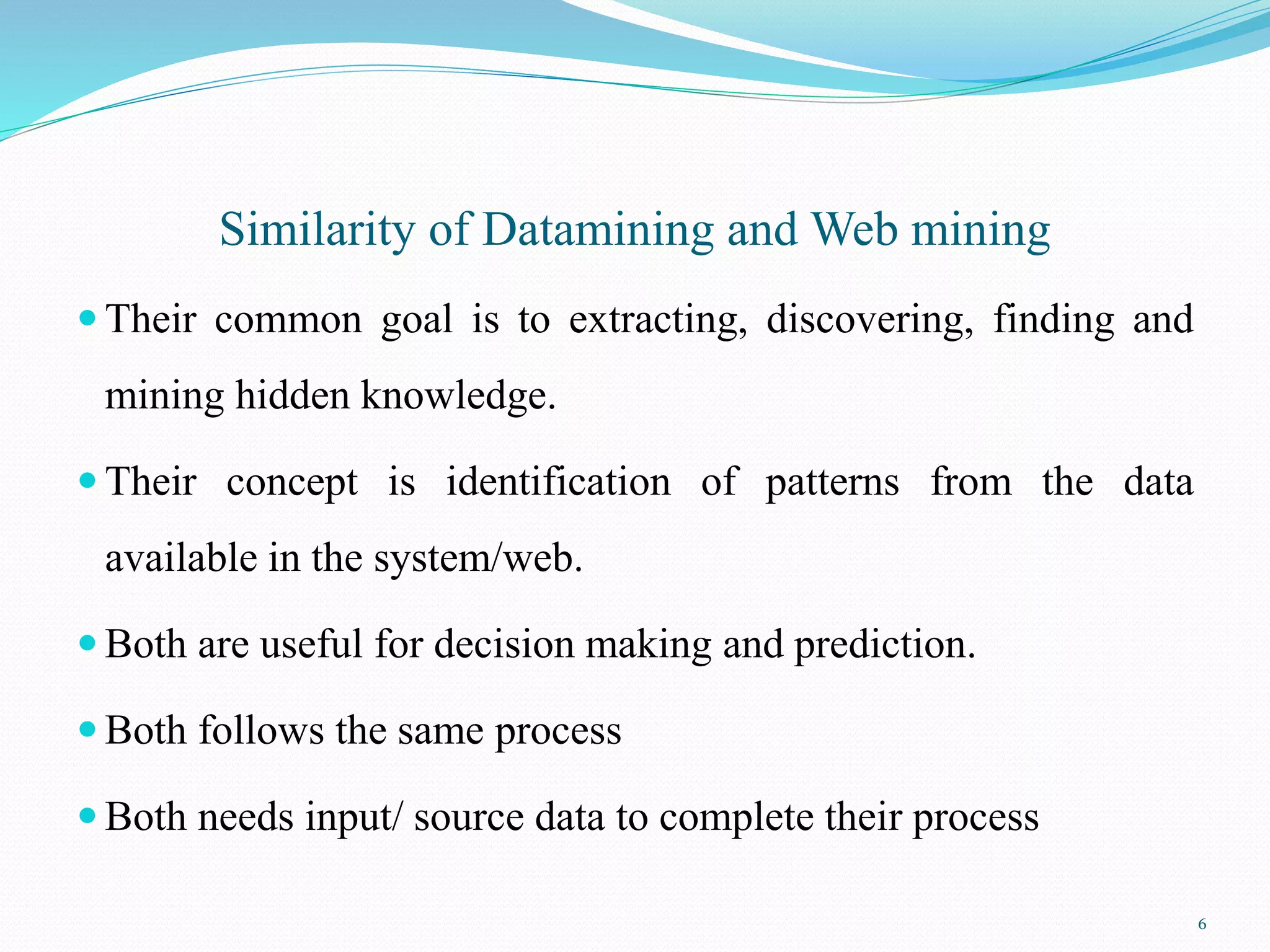 Similarity of Datamining and Web mining
 Their common goal is to extracting, discovering, finding and
mining hidden knowledge.
 Their concept is identification of patterns from the data
available in the system/web.
 Both are useful for decision making and prediction.
 Both follows the same process
 Both needs input/ source data to complete their process
6
 