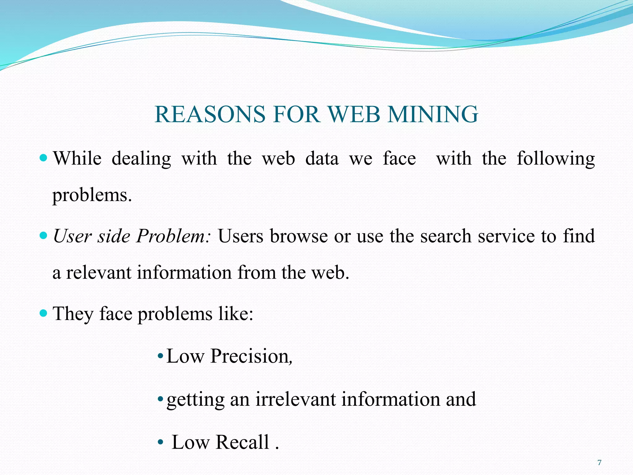 REASONS FOR WEB MINING
 While dealing with the web data we face with the following
problems.
 User side Problem: Users browse or use the search service to find
a relevant information from the web.
 They face problems like:
•Low Precision,
•getting an irrelevant information and
• Low Recall .
7
 