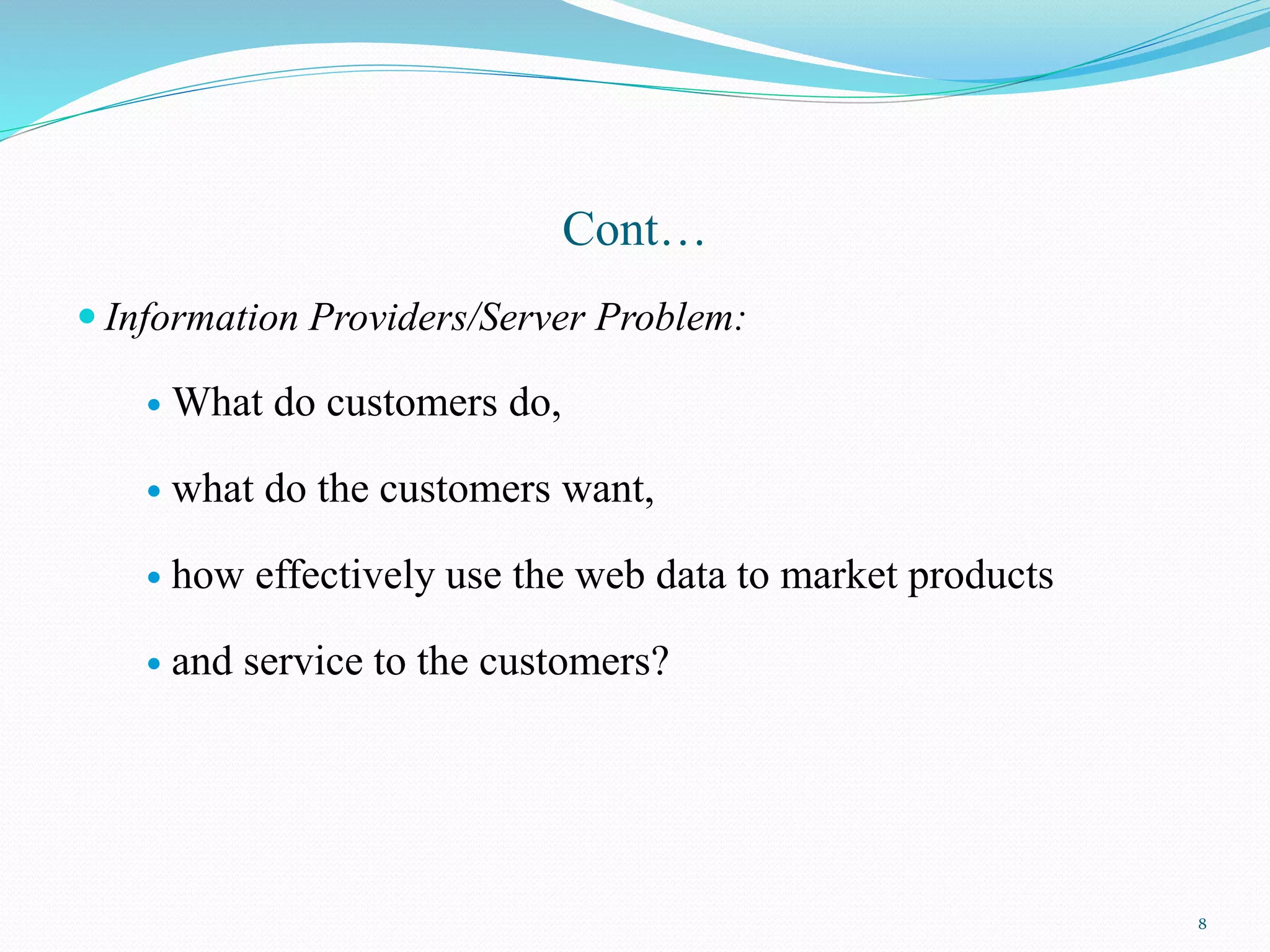 Cont…
 Information Providers/Server Problem:
 What do customers do,
 what do the customers want,
 how effectively use the web data to market products
 and service to the customers?
8
 