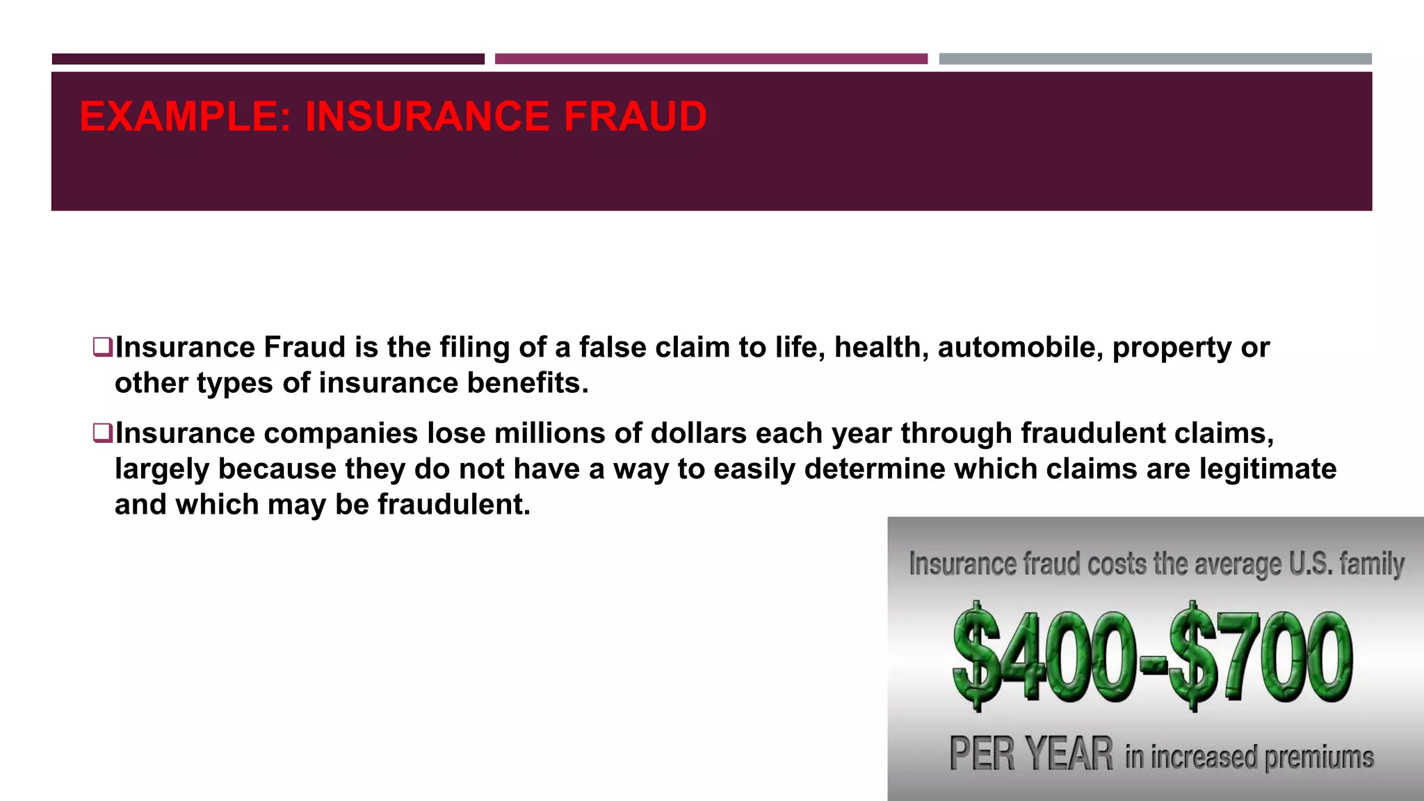 EXAMPLE: INSURANCE FRAUD
Insurance Fraud is the filing of a false claim to life, health, automobile, property or
other types of insurance benefits.
Insurance companies lose millions of dollars each year through fraudulent claims,
largely because they do not have a way to easily determine which claims are legitimate
and which may be fraudulent.
 