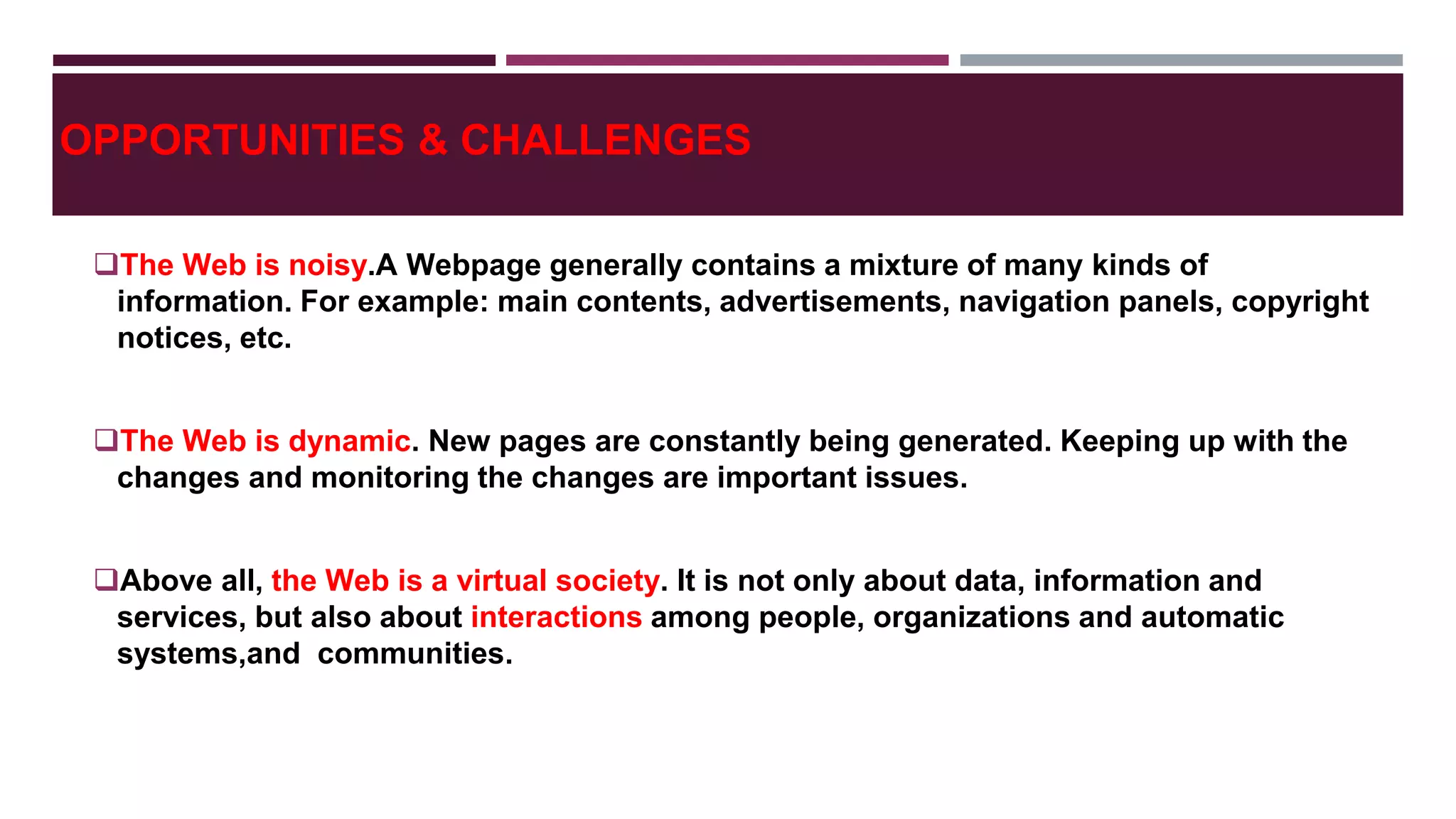 OPPORTUNITIES & CHALLENGES
The Web is noisy.A Webpage generally contains a mixture of many kinds of
information. For example: main contents, advertisements, navigation panels, copyright
notices, etc.
The Web is dynamic. New pages are constantly being generated. Keeping up with the
changes and monitoring the changes are important issues.
Above all, the Web is a virtual society. It is not only about data, information and
services, but also about interactions among people, organizations and automatic
systems,and communities.
 