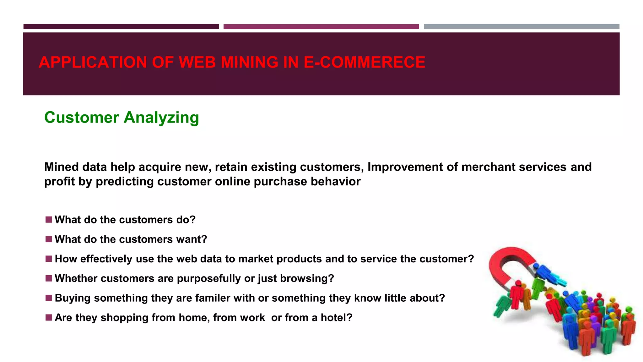 APPLICATION OF WEB MINING IN E-COMMERECE
Customer Analyzing
Mined data help acquire new, retain existing customers, Improvement of merchant services and
profit by predicting customer online purchase behavior
◼What do the customers do?
◼What do the customers want?
◼How effectively use the web data to market products and to service the customer?
◼Whether customers are purposefully or just browsing?
◼Buying something they are familer with or something they know little about?
◼Are they shopping from home, from work or from a hotel?
 