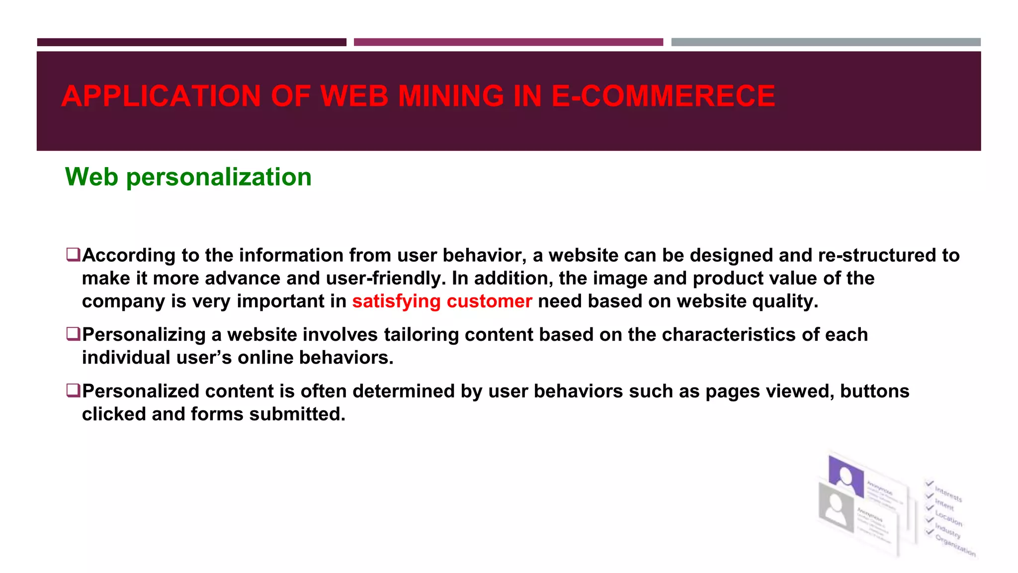 Web personalization
According to the information from user behavior, a website can be designed and re-structured to
make it more advance and user-friendly. In addition, the image and product value of the
company is very important in satisfying customer need based on website quality.
Personalizing a website involves tailoring content based on the characteristics of each
individual user’s online behaviors.
Personalized content is often determined by user behaviors such as pages viewed, buttons
clicked and forms submitted.
APPLICATION OF WEB MINING IN E-COMMERECE
 