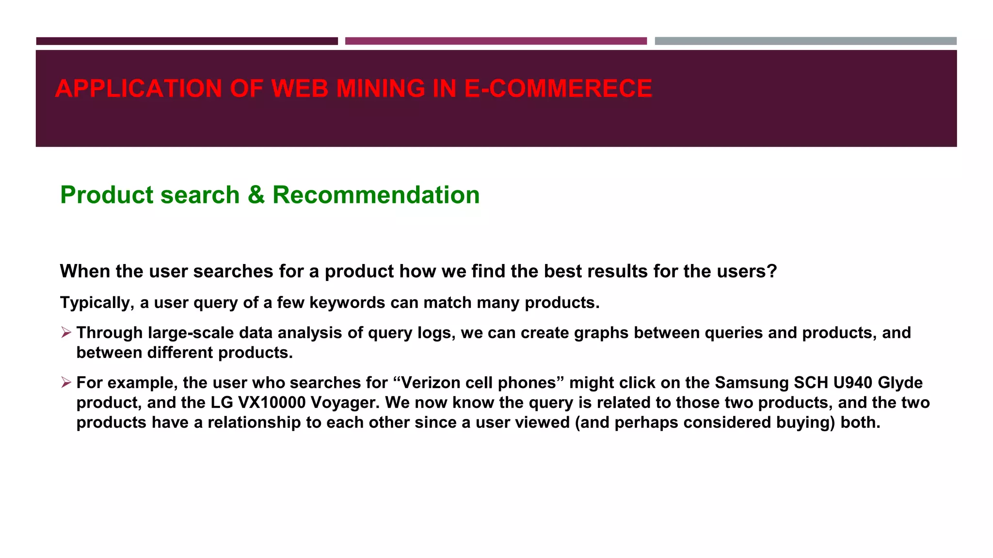 Product search & Recommendation
When the user searches for a product how we find the best results for the users?
Typically, a user query of a few keywords can match many products.
 Through large-scale data analysis of query logs, we can create graphs between queries and products, and
between different products.
 For example, the user who searches for “Verizon cell phones” might click on the Samsung SCH U940 Glyde
product, and the LG VX10000 Voyager. We now know the query is related to those two products, and the two
products have a relationship to each other since a user viewed (and perhaps considered buying) both.
APPLICATION OF WEB MINING IN E-COMMERECE
 