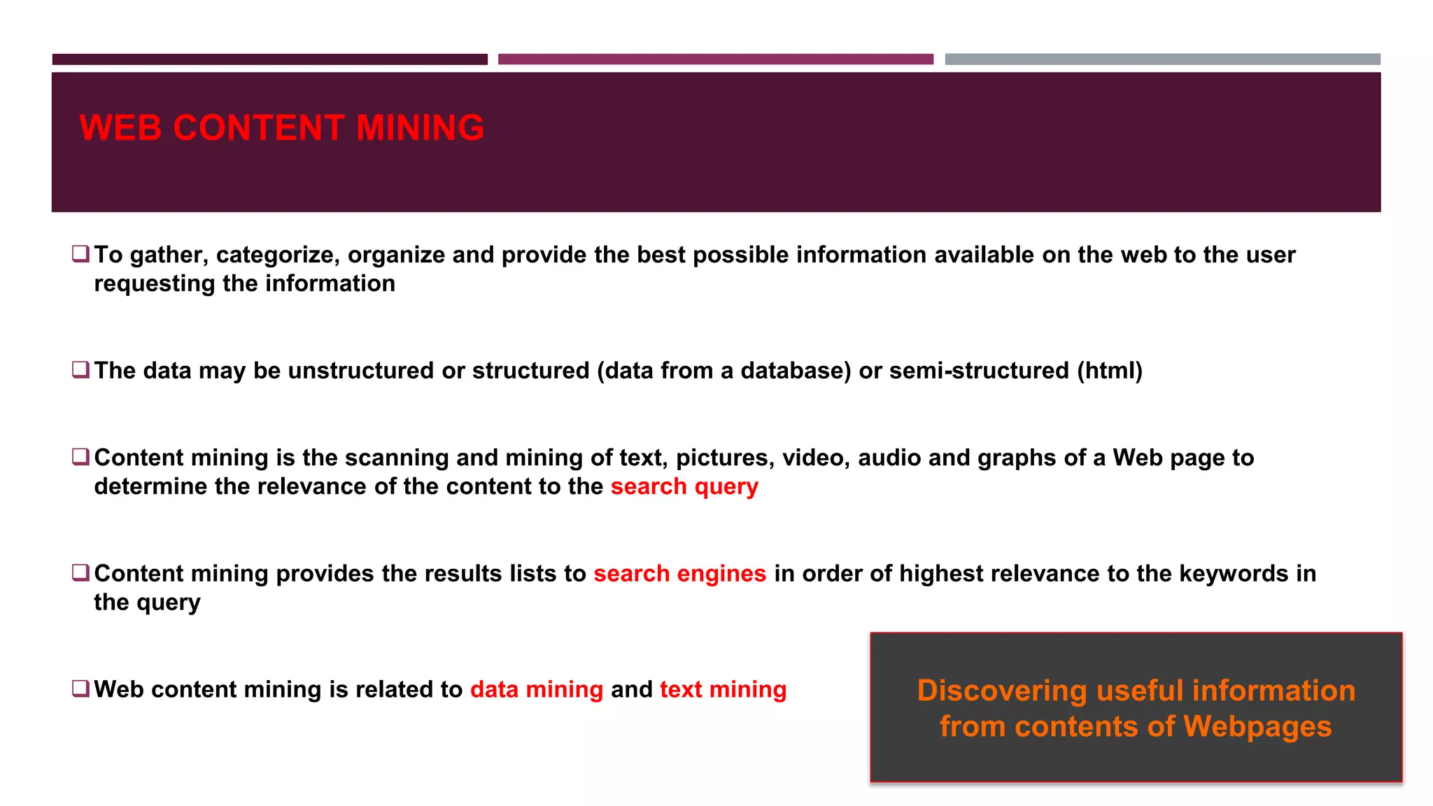 WEB CONTENT MINING
To gather, categorize, organize and provide the best possible information available on the web to the user
requesting the information
The data may be unstructured or structured (data from a database) or semi-structured (html)
Content mining is the scanning and mining of text, pictures, video, audio and graphs of a Web page to
determine the relevance of the content to the search query
Content mining provides the results lists to search engines in order of highest relevance to the keywords in
the query
Web content mining is related to data mining and text mining Discovering useful information
from contents of Webpages
 