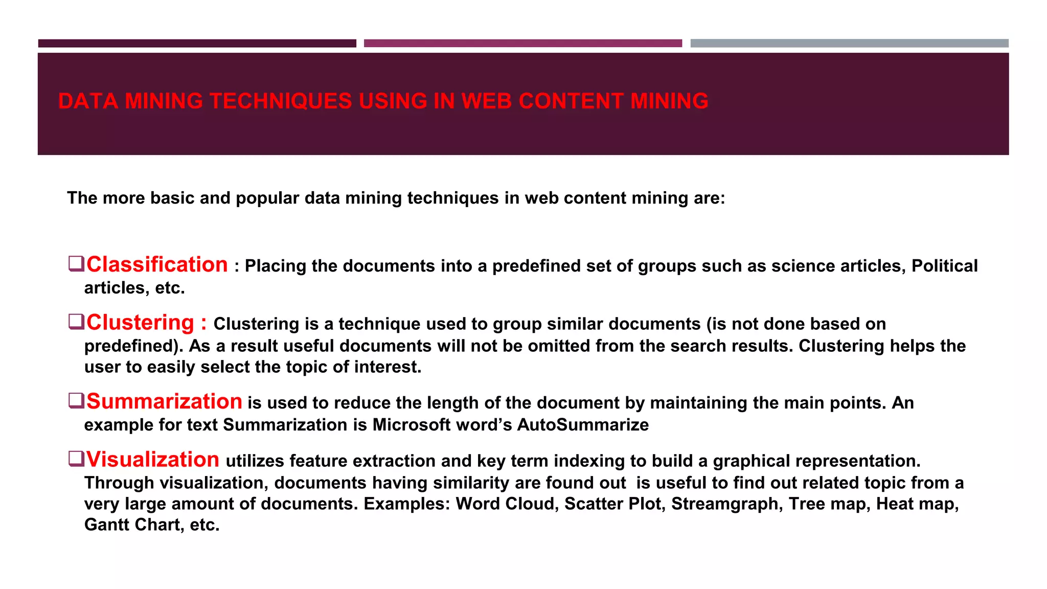DATA MINING TECHNIQUES USING IN WEB CONTENT MINING
The more basic and popular data mining techniques in web content mining are:
Classification : Placing the documents into a predefined set of groups such as science articles, Political
articles, etc.
Clustering : Clustering is a technique used to group similar documents (is not done based on
predefined). As a result useful documents will not be omitted from the search results. Clustering helps the
user to easily select the topic of interest.
Summarization is used to reduce the length of the document by maintaining the main points. An
example for text Summarization is Microsoft word’s AutoSummarize
Visualization utilizes feature extraction and key term indexing to build a graphical representation.
Through visualization, documents having similarity are found out is useful to find out related topic from a
very large amount of documents. Examples: Word Cloud, Scatter Plot, Streamgraph, Tree map, Heat map,
Gantt Chart, etc.
 