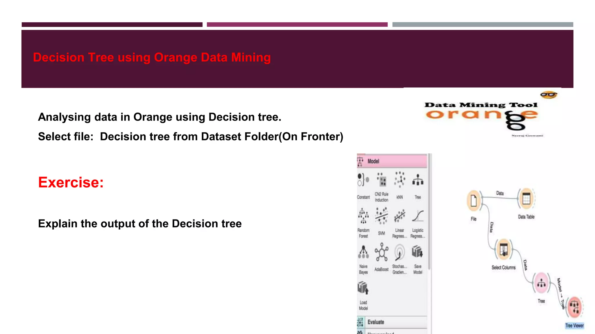 Decision Tree using Orange Data Mining
Analysing data in Orange using Decision tree.
Select file: Decision tree from Dataset Folder(On Fronter)
Exercise:
Explain the output of the Decision tree
 