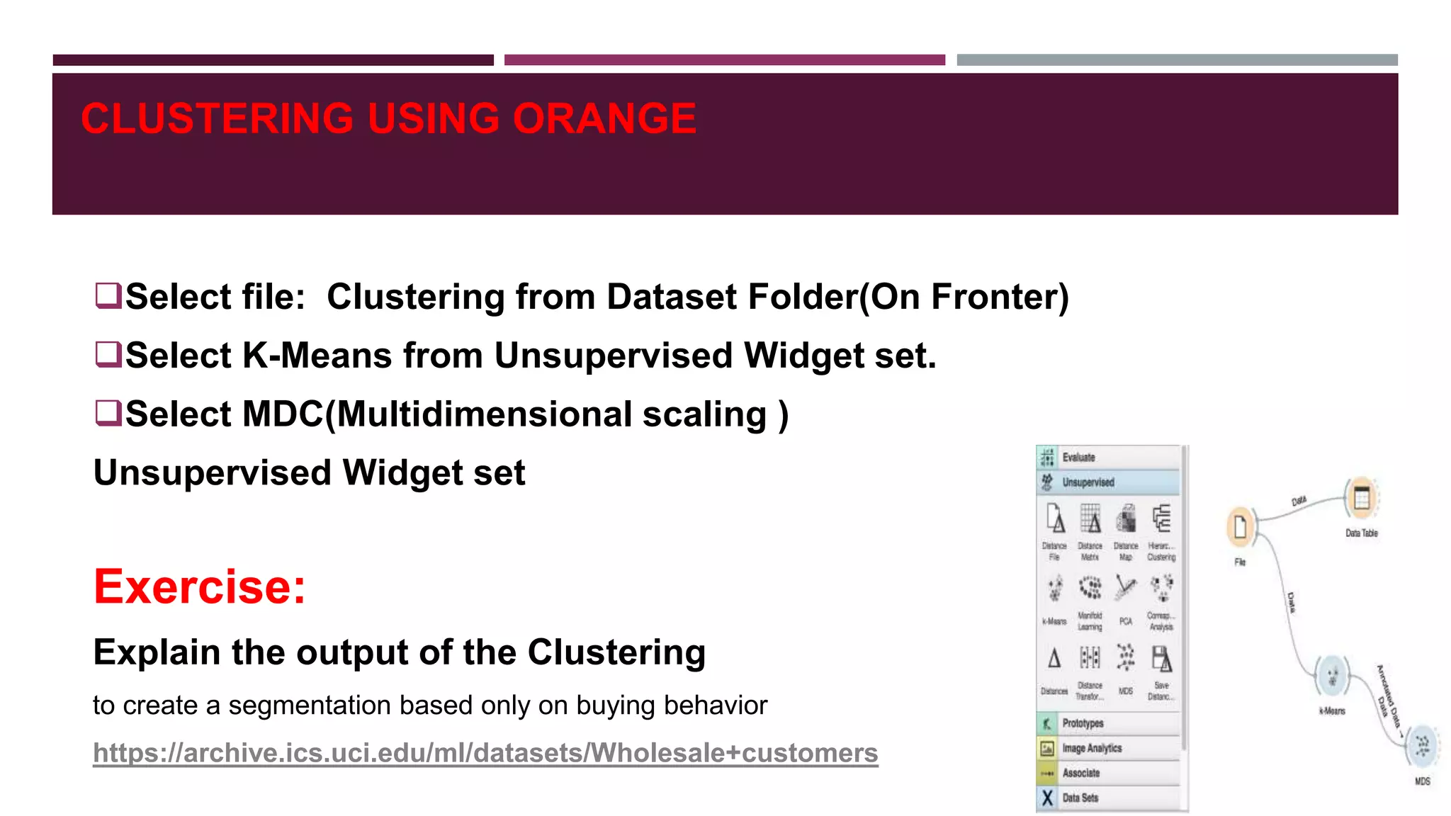 CLUSTERING USING ORANGE
Select file: Clustering from Dataset Folder(On Fronter)
Select K-Means from Unsupervised Widget set.
Select MDC(Multidimensional scaling )
Unsupervised Widget set
Exercise:
Explain the output of the Clustering
to create a segmentation based only on buying behavior
https://archive.ics.uci.edu/ml/datasets/Wholesale+customers
 