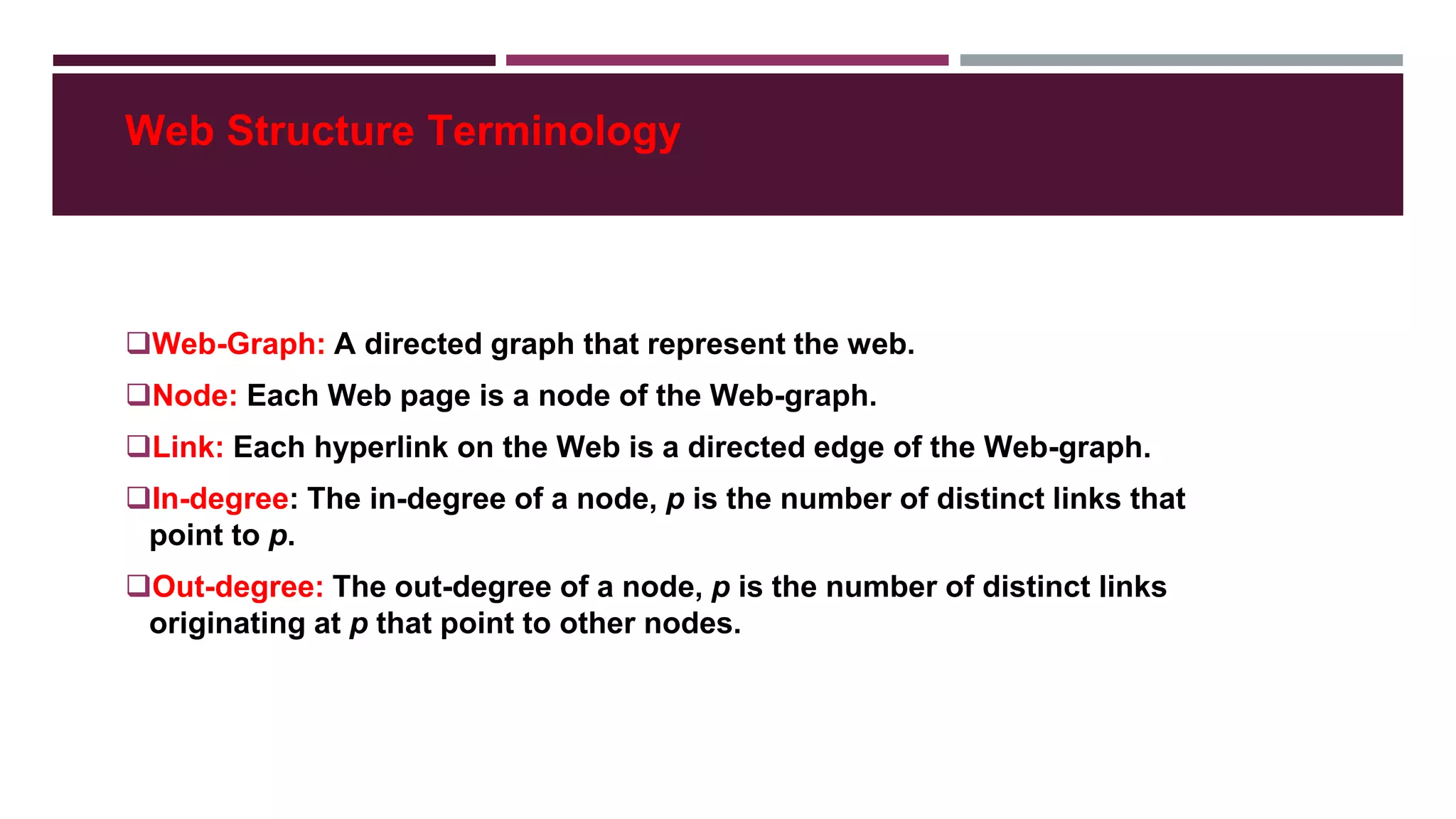 Web Structure Terminology
Web-Graph: A directed graph that represent the web.
Node: Each Web page is a node of the Web-graph.
Link: Each hyperlink on the Web is a directed edge of the Web-graph.
In-degree: The in-degree of a node, p is the number of distinct links that
point to p.
Out-degree: The out-degree of a node, p is the number of distinct links
originating at p that point to other nodes.
 