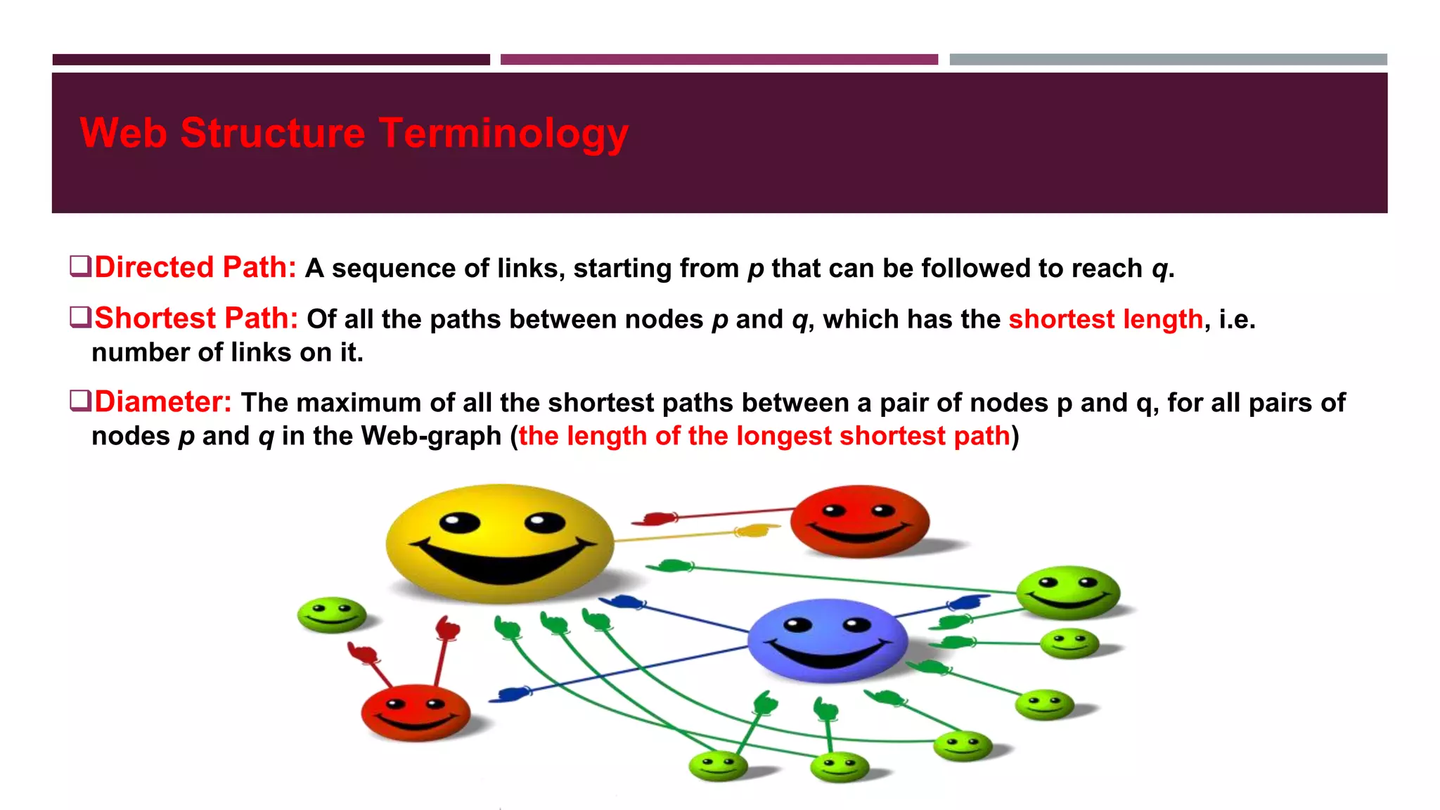 Web Structure Terminology
Directed Path: A sequence of links, starting from p that can be followed to reach q.
Shortest Path: Of all the paths between nodes p and q, which has the shortest length, i.e.
number of links on it.
Diameter: The maximum of all the shortest paths between a pair of nodes p and q, for all pairs of
nodes p and q in the Web-graph (the length of the longest shortest path)
 