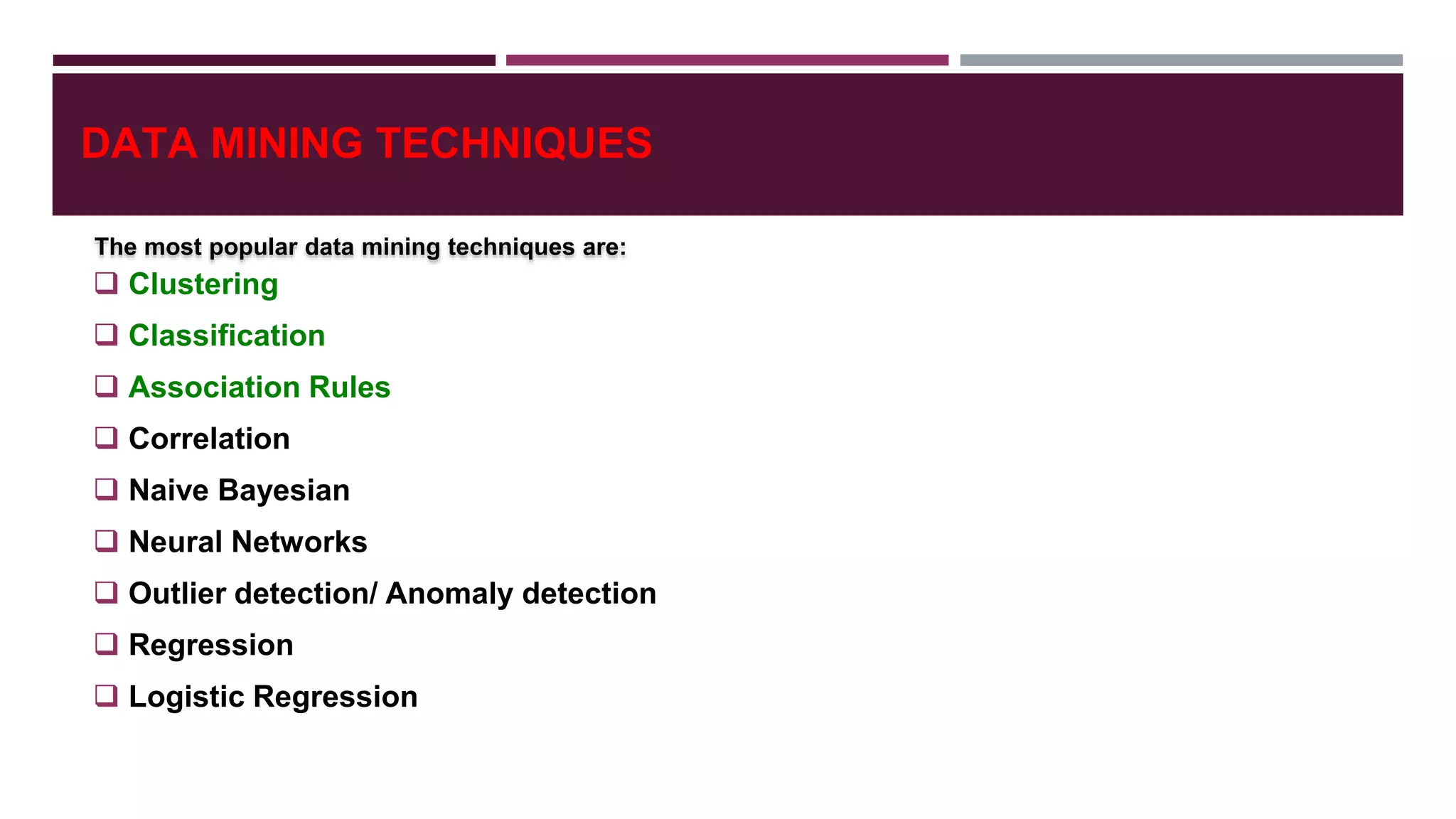 DATA MINING TECHNIQUES
 Clustering
 Classification
 Association Rules
 Correlation
 Naive Bayesian
 Neural Networks
 Outlier detection/ Anomaly detection
 Regression
 Logistic Regression
The most popular data mining techniques are:
 