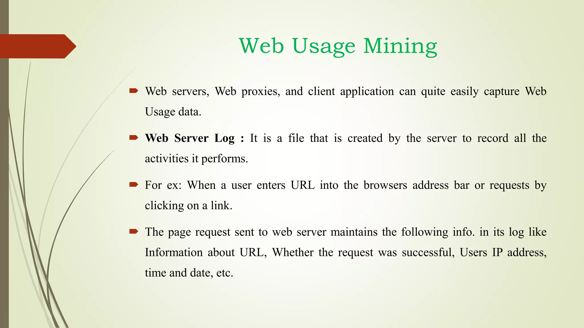  Web servers, Web proxies, and client application can quite easily capture Web
Usage data.
 Web Server Log : It is a file that is created by the server to record all the
activities it performs.
 For ex: When a user enters URL into the browsers address bar or requests by
clicking on a link.
 The page request sent to web server maintains the following info. in its log like
Information about URL, Whether the request was successful, Users IP address,
time and date, etc.
Web Usage Mining
 