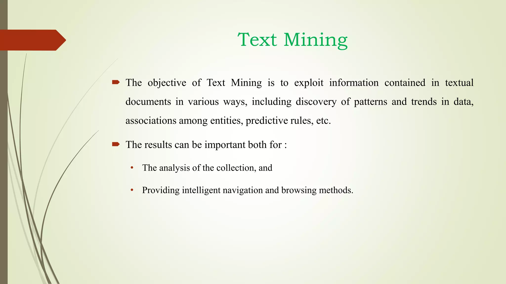 Text Mining
 The objective of Text Mining is to exploit information contained in textual
documents in various ways, including discovery of patterns and trends in data,
associations among entities, predictive rules, etc.
 The results can be important both for :
• The analysis of the collection, and
• Providing intelligent navigation and browsing methods.
 