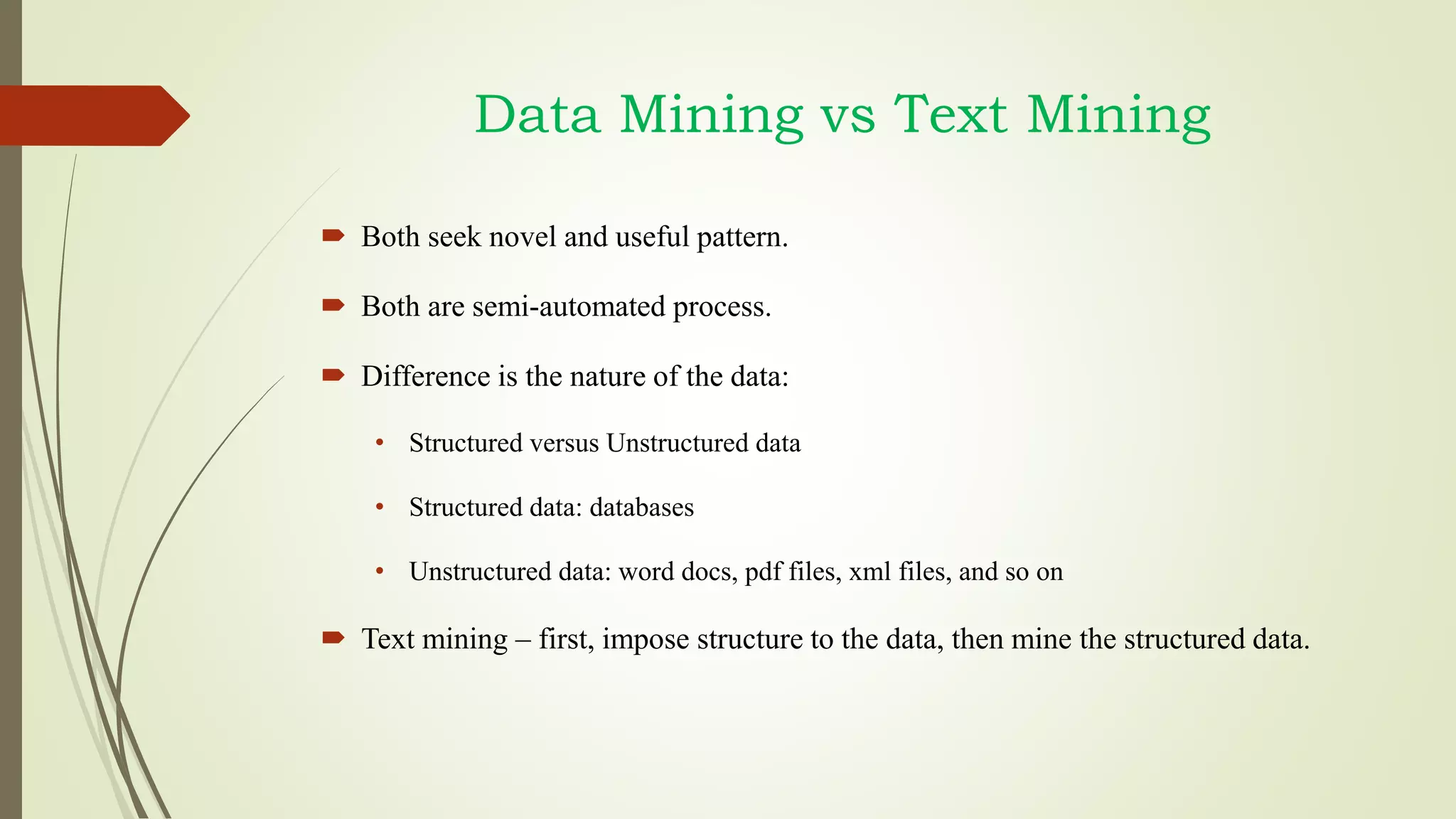 Data Mining vs Text Mining
 Both seek novel and useful pattern.
 Both are semi-automated process.
 Difference is the nature of the data:
• Structured versus Unstructured data
• Structured data: databases
• Unstructured data: word docs, pdf files, xml files, and so on
 Text mining – first, impose structure to the data, then mine the structured data.
 