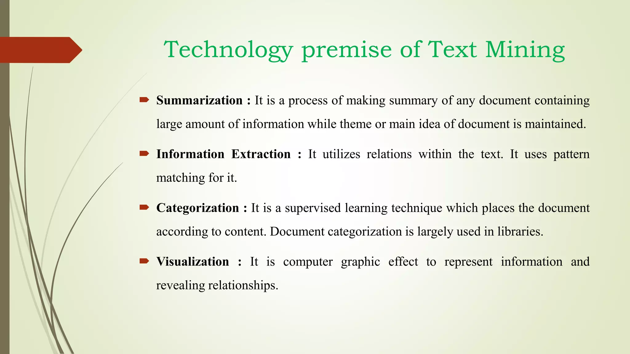 Technology premise of Text Mining
 Summarization : It is a process of making summary of any document containing
large amount of information while theme or main idea of document is maintained.
 Information Extraction : It utilizes relations within the text. It uses pattern
matching for it.
 Categorization : It is a supervised learning technique which places the document
according to content. Document categorization is largely used in libraries.
 Visualization : It is computer graphic effect to represent information and
revealing relationships.
 