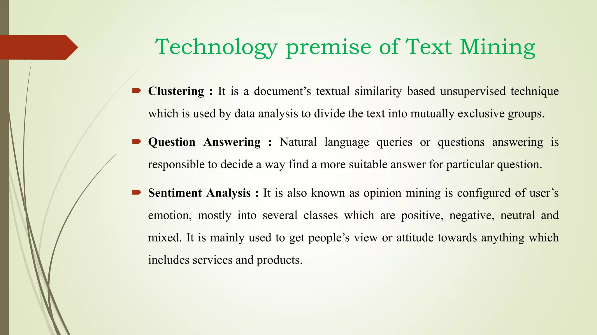  Clustering : It is a document’s textual similarity based unsupervised technique
which is used by data analysis to divide the text into mutually exclusive groups.
 Question Answering : Natural language queries or questions answering is
responsible to decide a way find a more suitable answer for particular question.
 Sentiment Analysis : It is also known as opinion mining is configured of user’s
emotion, mostly into several classes which are positive, negative, neutral and
mixed. It is mainly used to get people’s view or attitude towards anything which
includes services and products.
Technology premise of Text Mining
 