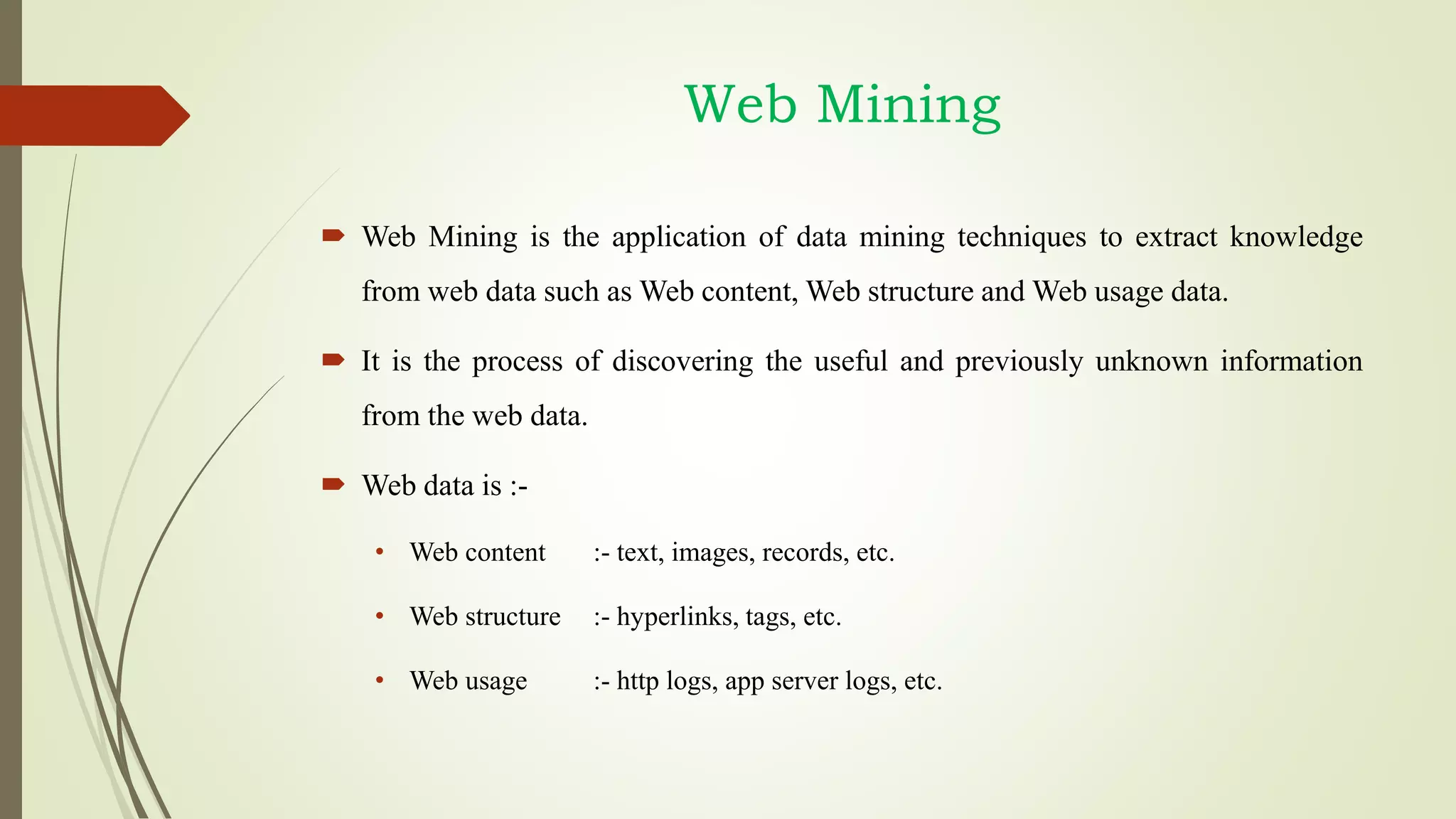 Web Mining
 Web Mining is the application of data mining techniques to extract knowledge
from web data such as Web content, Web structure and Web usage data.
 It is the process of discovering the useful and previously unknown information
from the web data.
 Web data is :-
• Web content :- text, images, records, etc.
• Web structure :- hyperlinks, tags, etc.
• Web usage :- http logs, app server logs, etc.
 