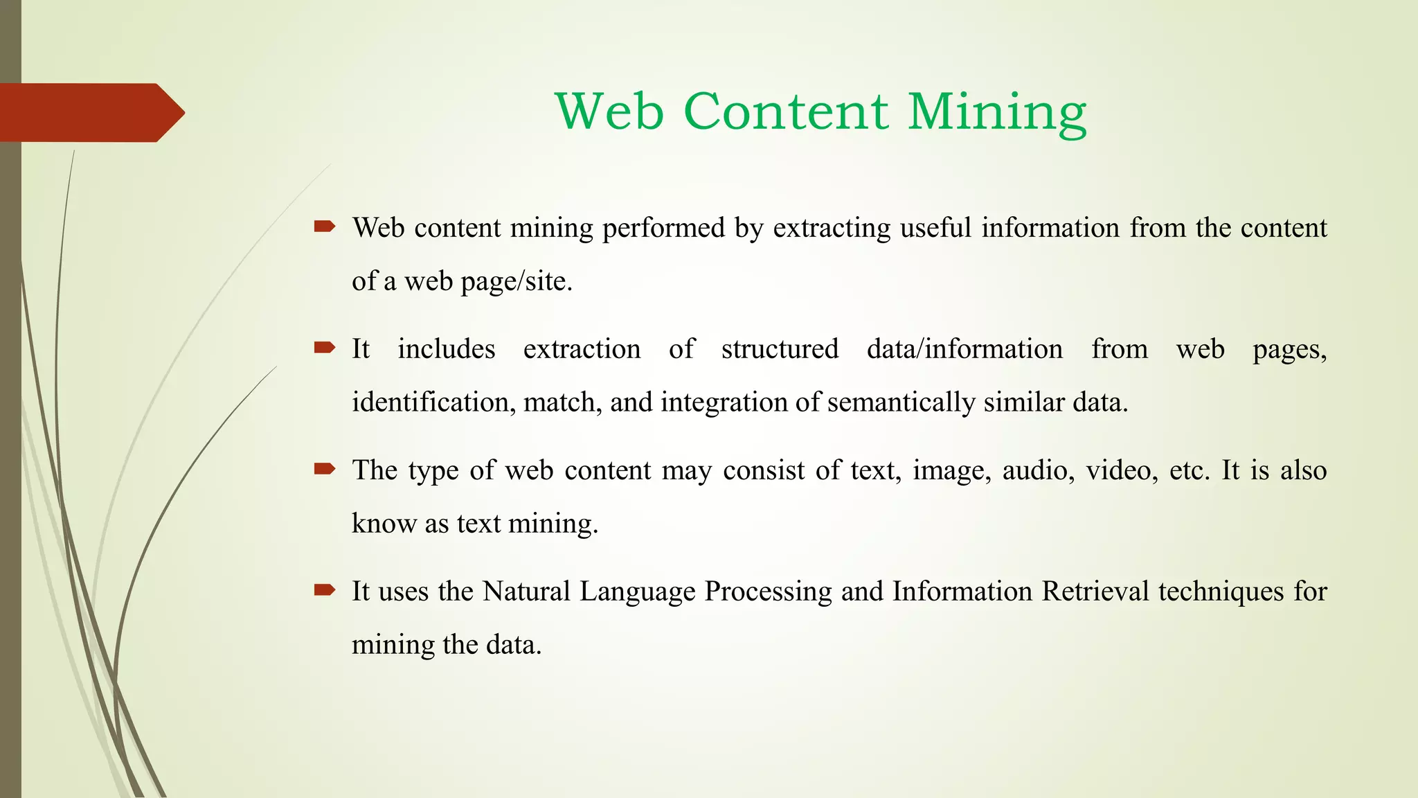 Web Content Mining
 Web content mining performed by extracting useful information from the content
of a web page/site.
 It includes extraction of structured data/information from web pages,
identification, match, and integration of semantically similar data.
 The type of web content may consist of text, image, audio, video, etc. It is also
know as text mining.
 It uses the Natural Language Processing and Information Retrieval techniques for
mining the data.
 