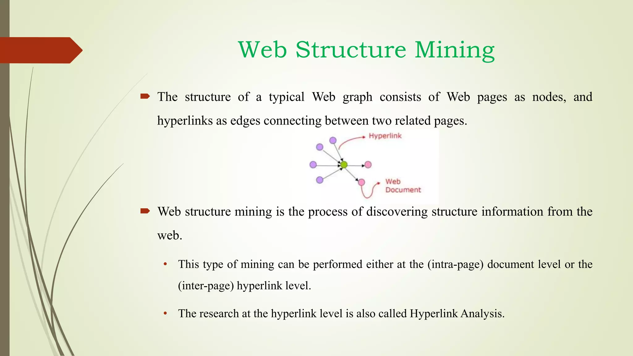 Web Structure Mining
 The structure of a typical Web graph consists of Web pages as nodes, and
hyperlinks as edges connecting between two related pages.
 Web structure mining is the process of discovering structure information from the
web.
• This type of mining can be performed either at the (intra-page) document level or the
(inter-page) hyperlink level.
• The research at the hyperlink level is also called Hyperlink Analysis.
 