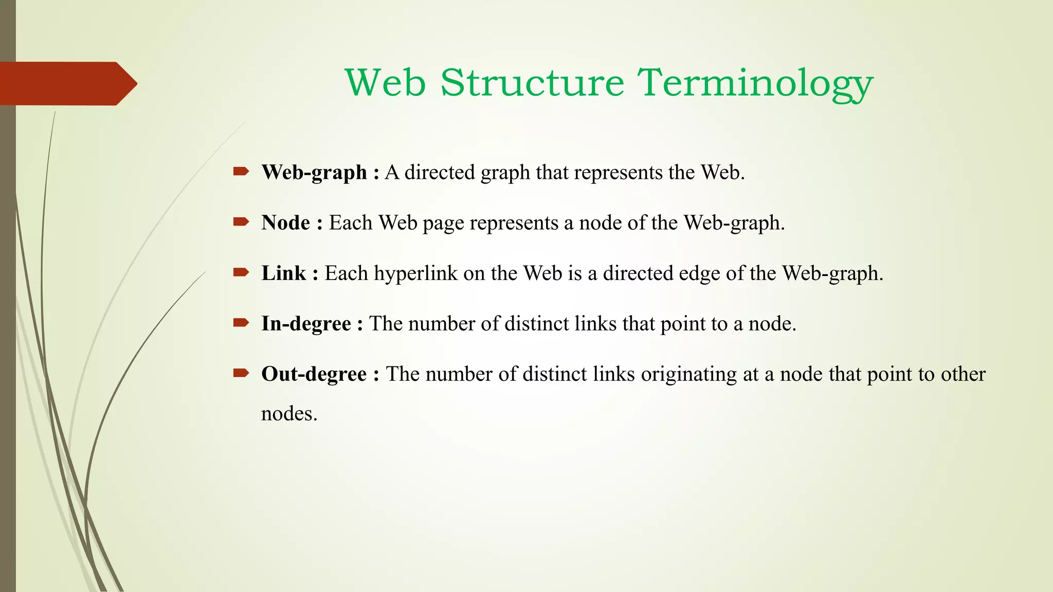 Web Structure Terminology
 Web-graph : A directed graph that represents the Web.
 Node : Each Web page represents a node of the Web-graph.
 Link : Each hyperlink on the Web is a directed edge of the Web-graph.
 In-degree : The number of distinct links that point to a node.
 Out-degree : The number of distinct links originating at a node that point to other
nodes.
 